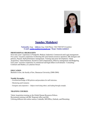 Sundus Mahdawi
Nationality: Iraqi Address: Iraq / Erbil Phone +964-7508720714 (mobile)
E-mail: sundus.mahdawi@gmail.com / Skype: Sundus mahdawi
PROFESSIONAL HIGHLIGHTS
Over nine years’ experience in Nonprofit, Medical, Industrial, Commercial and Legal management.
Five years’ executive experience in directing full scale human resources operation, HR strategies and
policies, Payroll, Staff performance management, Training and career development, Talent
Acquisition, Talent Retention, Incentives and Compensation, Effective management and Budgeting.
Four years’ executive experience in commercial and legal affairs in all domains / Consulting /
Contracts and Studies, as a practice lawyer.
EDUCATION
Bachelor in law, the faculty of law, Damascus University (2000-2004)
Notable Strengths:
Excellent knowledge of HR policies and procedures for staff selections.
Monitoring and Evaluation
Energetic and cooperative – Adept at motivating others, and leading through example.
TRAINING COURSES
Talent Acquisition training on the Global Human Resources Polices.
Recruitment training with IRC Regional office and HQ.
Utilizing different tech online sources: LinkedIn, MS Office, Outlook, and Photoshop.
 