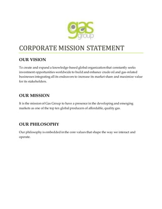 CORPORATE MISSION STATEMENT
OUR VISION
To create and expand a knowledge-based global organization that constantly seeks
investment opportunities worldwide to build and enhance crude oil and gas-related
businesses integrating all its endeavors to increase its market share and maximize value
for its stakeholders.
OUR MISSION
It is the mission of Gas Group to have a presence in the developing and emerging
markets as one of the top ten global producers of affordable, quality gas.
OUR PHILOSOPHY
Our philosophy is embedded in the core values that shape the way we interact and
operate.
 