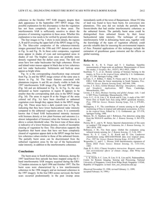 LIEW ET AL.: DELINEATING FOREST FIRE BURNT SCARS WITH SPACE-BORNE RADAR 2412
coherence in the October 1997 SAR imagery despite their
dark appearance in the September 1997 SPOT image. One
possible explanation for this discrepancy is that the vegetation
has not been completely cleared in these areas. The
interferometric SAR is sufficiently sensitive to detect the
presence of remaining vegetation in these areas. Whether this
explanation is true needs to be verified by ground observation.
The four images in Fig. 3 show in more details, the regions
A, B and D covering the upper half of the SPOT image in Fig.
2b. The false-color composites of the coherence-intensity
images generated from the 1996 and 1997 dataset are shown
in Fig. 3a and Fig. 3b. In these color composites, vegetated
areas appear in shades of cyan and nonvegetated areas in
shades of red. The brighter cyan areas are probably more
densely vegetated than the darker cyan areas. The dark red
areas have low radar backscatter but high coherence. Rivers
and inland water masses appear in black due to low coherence
and low radar backscatter. Settlements and built-up areas
appear as bright white.
Fig. 3c is the corresponding classification map extracted
from Fig. 2a and the SPOT image extract of the same area is
shown in Fig. 3d. The linear features associated with
plantations (regions A and B) are clearly visible in both the
1997 interferometric SAR image (Fig. 3b) and SPOT image
(Fig. 3d) and are delineated in Fig. 3c. In Fig. 3c, the area
delineated as burnt vegetation in region B appears to be
smaller than the corresponding dark area in the SPOT image
(Fig. 3d). The areas in region B at the fringes of the areas
colored red (Fig. 3c) have been classified as unburned
vegetation even though they appear black in the SPOT image
(Fig. 3d). These areas have a dark cyanish tone in Fig. 3b,
indicating that they have lower backscattered radar intensity
compared to the unburned vegetation areas. It is commonly
known that C-band SAR backscattered intensity increases
with biomass density at low plant biomass and saturates (i.e.
almost independent of biomass) when the biomass density is
above a certain threshold value. The lower tone of these areas
is indicative of a lower biomass density, results of incomplete
clearing of vegetation by fires. This observation supports the
hypothesis that burnt areas that have not been completely
cleared of vegetation appear dark in the SPOT image but have
low coherence values similar to those of the unburned forests.
The partially burnt areas can be discriminated from the
unburned vegetation areas by the use of the backscattered
radar intensity, in addition to the interferometric coherence.
Conclusions
The burnt areas in South Kalimantan, Indonesia, during the
1997 land/forest fires episode has been mapped using the C-
band interferometric SAR imagery acquired during the ERS-
1/2 tandem missions in April 1996 and October 1997. The fire
burnt scars were characterized by a low interferometric
coherence in the 1996 imagery and an increased coherence in
the 1997 imagery. In the four ERS scenes surveyed, the burnt
scars occurred predominantly in the peat swamp areas
immediately north of the town of Banjarmasin. About 552 kha
of land was found to have been burnt, for conversion into
plantations. This area did not include the partially burnt
forests/shrubs that had similar interferometric coherence as
the unburned forests. The partially burnt areas could be
distinguished from unburned forests by their lower
backscattered radar intensity. The technique of using
interferometric SAR in delineating burnt area, together with
the knowledge of the types of vegetation affected, could
provide valuable data for assessing the environmental impacts
of fires. Potential applications of this technique include the
estimation of greenhouse gases emission and the effects on
global warming.
References
Ferrare, R. A., R. S. Fraser and Y. J. Kaufman, Saatellite
measurements of large-scale air pollution: Measurements of forest
fire smoke, J. Geophys. Res., 95(D7), 9911-9925, 1990.
Kaufman, Y. J., et al., Remote sensing of biomass burning in the
tropics, in Fires in the tropical biota, edited by J. G. Goldammer,
pp. 371-399, Springer-Verlag, 1990.
LeToan, T., F. Ribbes, T. Hahn, N. Floury and U. R. Wasrin, Use of
ERS-1 SAR data for forest monitoring in South Sumatra, Proc.
1996 Int. Geosci. Remote Sensing Symp., 842-844, 1996.
Levine, J. S. (Ed.), Global Biomass Burning: Atmospheric, climatic,
and biospheric implications, MIT Press, Cambridge,
Massachusetts, 1991.
Levine, J. S. (Ed.), Biomass burning and global change, vols. 1 and
2, MIT Press, Cambridge, Massachusetts, 1996.
Liew, S. C., O. K. Lim, L. K. Kwoh and H. Lim, A study of the 1997
forest fires in South East Asia using SPOT quicklook mosaics,
Proc. 1998 Int. Geosci. Remote Sensing Symp., Vol. 2, 879-881,
1998.
Malingreau, J. P., The contribution of remote sensing to the global
monitoring of fires in tropical and subtropical ecosystems, in Fires
in the tropical biota, Edited by. J. G. Goldammer, pp. 337-370,
Springer-Verlag, 1990.
Matson, M., G. Stephens and J. Robinson, Fire detection using data
from the NOAA-N satellites, Int. J. Remote Sensing, 8, 961-970,
1987.
Pereira, M. C., and A. W. Setzer, Spectral characteristics of fire scars
in Landsat-5 TM images of Amazonia, Int. J. Remote Sensing, 14,
2061-2078, 1993.
Robinson, J. M., Fire from space: Global fire evaluation using
infrared remote sensing, Int. J. Remote Sensing, 12, 3-24, 1991.
Stussi, N., S. C. Liew, L. K. Kwoh and H. Lim, Landcover
classification using ERS-SAR/INSAR data over tropical areas,
Proc. 1997 Int. Geosci. Remote Sensing Symp., 813-815, 1997.
Wegmuller, U., and C. L. Werner, SAR interferometric signatures of
forest, IEEE Trans. Geosci. Remote Sensing, 33, 1153-1161,
1995.
Zepp, R. G. (Ed.), Climate biosphere interaction: Biogenic emissions
and environmental effects of climate change, John Wiley and
Sons, 1994.
L. K. Kwoh, S. C. Liew, H. Lim, O. K. Lim and K. Padmanabhan,
Centre for Remote Imaging, Sensing and Processing, National
University of Singapore, Lower Kent Ridge Road, Singapore 119260,
Republic of Singapore. (e-mail: liew_soo_chin@nus.edu.sg)
(Received November 23, 1998; revised February 11, 1999;
accepted February 16, 1999.)
 