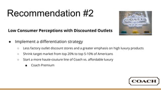 Recommendation #2
Low Consumer Perceptions with Discounted Outlets
● Implement a differentiation strategy
○ Less factory outlet discount stores and a greater emphasis on high luxury products
○ Shrink target market from top 20% to top 5-10% of Americans
○ Start a more haute-couture line of Coach vs. affordable luxury
■ Coach Premium
 