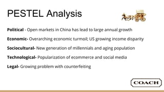 PESTEL Analysis
Political - Open markets in China has lead to large annual growth
Economic- Overarching economic turmoil; US growing income disparity
Sociocultural- New generation of millennials and aging population
Technological- Popularization of ecommerce and social media
Legal- Growing problem with counterfeiting
 
