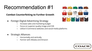 Recommendation #1
Combat Counterfeiting to Further Growth
● Foreign Digital Advertising Strategy
○ Increase sales and marketing budget
○ Focus on superior quality image and CSR
○ Utilize E-Commerce websites and social media platforms
● Strategic Alliances
○ Horizontally and vertically
○ Partner with Alibaba and Amazon
 