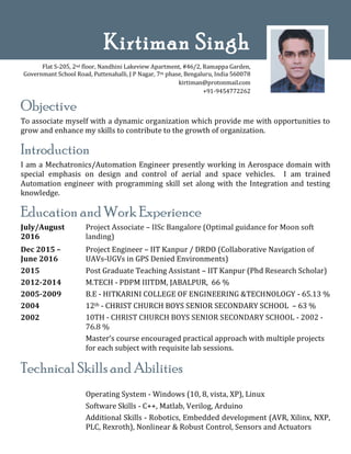Objective
To associate myself with a dynamic organization which provide me with opportunities to
grow and enhance my skills to contribute to the growth of organization.
Introduction
I am a Mechatronics/Automation Engineer presently working in Aerospace domain with
special emphasis on design and control of aerial and space vehicles. I am trained
Automation engineer with programming skill set along with the Integration and testing
knowledge.
Education and Work Experience
July/August
2016
Project Associate – IISc Bangalore (Optimal guidance for Moon soft
landing)
Dec 2015 –
June 2016
2015
2012-2014
2005-2009
2004
2002
Project Engineer – IIT Kanpur / DRDO (Collaborative Navigation of
UAVs-UGVs in GPS Denied Environments)
Post Graduate Teaching Assistant – IIT Kanpur (Phd Research Scholar)
M.TECH - PDPM IIITDM, JABALPUR, 66 %
B.E - HITKARINI COLLEGE OF ENGINEERING &TECHNOLOGY - 65.13 %
12th - CHRIST CHURCH BOYS SENIOR SECONDARY SCHOOL – 63 %
10TH - CHRIST CHURCH BOYS SENIOR SECONDARY SCHOOL - 2002 -
76.8 %
Master’s course encouraged practical approach with multiple projects
for each subject with requisite lab sessions.
Technical Skills and Abilities
Operating System - Windows (10, 8, vista, XP), Linux
Software Skills - C++, Matlab, Verilog, Arduino
Additional Skills - Robotics, Embedded development (AVR, Xilinx, NXP,
PLC, Rexroth), Nonlinear & Robust Control, Sensors and Actuators
Kirtiman Singh
Flat S-205, 2nd floor, Nandhini Lakeview Apartment, #46/2, Ramappa Garden,
Governmant School Road, Puttenahalli, J P Nagar, 7th phase, Bengaluru, India 560078
kirtiman@protonmail.com
+91-9454772262
 