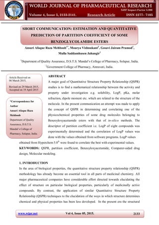 www.wjpr.net Vol 4, Issue 05, 2015. 2133
Ansari et al. World Journal of Pharmaceutical Research
SHORT COMMUNICATION: ESTIMATION AND QUANTITATIVE
PREDICTION OF PARTITION COEFFICIENT OF SOME
BENZOGLYCOLAMIDE ESTERS
Ansari Afaque Raza Mehboob1*
, Mourya Vishnukant2
, Gosavi Jairam Pramod1
,
Mulla Saddamhusen Jahangir1
1
Department of Quality Assurance, D.S.T.S. Mandal’s College of Pharmacy, Solapur, India.
2
Government College of Pharmacy, Amravati, India.
ABSTRACT
A major goal of Quantitative Structure Property Relationship (QSPR)
studies is to find a mathematical relationship between the activity and
property under investigation e.g. solubility, LogP, pKa, molar
refraction, dipole moment etc. which are related to the structure of the
molecule. In the present communication an attempt was made to apply
the concept of QSPR in determining and correlating one of the
physicochemical properties of some drug molecules belonging to
Benzoyloxyacetamide esters with that of in-silico methods. The
descriptor of partition coefficient i.e. LogP of eight compounds was
experimentally determined and the correlation of LogP values was
done with the values obtained from software programs. LogP values
obtained from Hyperchem 5.0®
were found to correlate the best with experimental values.
KEYWORDS: QSPR, partition coefficient, Benzoyloxyacetamide, Computer-aided drug
design, Molecular modeling.
1. INTRODUCTION
In the area of biological properties, the quantitative structure property relationship (QSPR)
methodology has already become an essential tool in all parts of medicinal chemistry. All
major pharmaceutical companies have considerable effort directed towards elucidating the
effect of structure on particular biological properties, particularly of medicinally active
compounds. By contrast, the application of similar Quantitative Structure Property
Relationship (QSPR) techniques to the elucidation of the ways in which structure determines
chemical and physical properties has been less developed. In the present era the structural
World Journal of Pharmaceutical Research
SJIF Impact Factor 5.990
Volume 4, Issue 5, 2133-2141. Research Article ISSN 2277– 7105
Article Received on
06 March 2015,
Revised on 29 March 2015,
Accepted on 19 April 2015
*Correspondence for
Author
Ansari Afaque Raza
Mehboob
Department of Quality
Assurance, D.S.T.S.
Mandal’s College of
Pharmacy, Solapur, India.
 