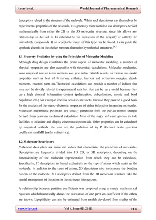 www.wjpr.net Vol 4, Issue 05, 2015. 2135
Ansari et al. World Journal of Pharmaceutical Research
descriptors related to the structure of the molecule. While such descriptors can themselves be
experimental properties of the molecule, it is generally more useful to use descriptors derived
mathematically from either the 2D or the 3D molecular structure, since this allows any
relationship so derived to be extended to the prediction of the property or activity for
unavailable compounds. If an acceptable model of this type can be found, it can guide the
synthetic chemist in the choice between alternative hypothetical structures.[4,5]
1.1 Property Prediction by using the Principles of Molecular Modeling
Although drug design constitutes the prime aspect of molecular modeling, a number of
physical properties are also accessible with theoretical calculations. Molecular mechanics,
semi empirical and ab initio methods can give rather reliable results on various molecular
properties such as heat of formation, enthalpy, barriers and activation energies, dipole
moments, reaction parts etc.Theoratical calculations can provide a number of indices that
may not be directly related to experimental data but that can be very useful because they
carry high physical information content (polarization, delocalization, atomic and bond
population etc.) For example electron densities are useful because they provide a good basis
for the analysis of the stereo-electronic properties of either isolated or interacting molecules.
Molecular electrostatic potentials are usually generated from the partial atomic charges
derived from quantum mechanical calculation. Most of the major software systems include
facilities to calculate and display electrostatic potentials. Other properties can be calculated
by empirical methods, the most are the prediction of log P (Octanol /water partition
coefficient) and MR (molar refractivity).
1.2 Molecular Descriptors
Molecular descriptors are numerical values that characterize the properties of molecules.
Descriptors are frequently divided into 1D, 2D, or 3D descriptors, depending on the
dimensionality of the molecular representation from which they can be calculated.
Specifically, 1D descriptors are based exclusively on the type of atoms which make up the
molecule. In addition to the types of atoms, 2D descriptors also incorporate the bonding
pattern of the molecule. 3D descriptors derived from the 3D molecular structure take the
spatial arrangement of the atoms in the molecule into account.
A relationship between partition coefficients was proposed using a simple mathematical
equation which theoretically allows the calculation of one partition coefficient if the others
are known. Lipophilicity can also be estimated from models developed from studies of the
 