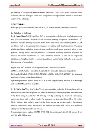 www.wjpr.net Vol 4, Issue 05, 2015. 2136
Ansari et al. World Journal of Pharmaceutical Research
partitioning of compounds between octanol and water, LogP values were estimated using
different software packages; these were compared with experimental values to assess the
quality of the estimates.
2. MATERIALS
Benzoyloxyacetamide chloride, Benzoic acid, 2-Chloroacetamide, Dimethylformamide.
2.1 Selection of Software
2.1.1 HyperChem 5.0®
-HyperChem 5.0®
is a molecular modeling and simulation program
that performs complex chemical calculations using desktop computers. HyperChem 5.0®
functions include drawing molecules from atoms and bonds and converting them to 3D
models as well as to rearrange the molecules by rotating and translating them. Changing
display conditions including stereo, viewing, rendering models and structural labels is also
possible. Setting up and directing chemical calculations including molecular dynamics by
various molecular mechanisms or semi empirical methods is one of its important
applications. Graphing results of various calculations and solvating molecules in a periodic
box are some of its speciality.
HyperChem 5.0®
provides following methods for chemical calculations;
a) MM+, AMBER, BIO+ and OPLS force fields for molecular mechanics calculations.
b) Extended Huckel, CNDO, INDO, MINDO, MNDO, AMI, PM3, ZINDO/1 for quantum
mechanics (Semi-empirical calculations).
System requirements include 4 MB RAM (6 Mb for large systems), At least 20 MB storage
disk and 500 MHZ, Pill or faster PC.
2.1.2 CAChe Pro®
5.0: CAChe Pro®
5.0 is computer aided molecular design software which
visualizes the structural properties and which influences activity or properties. The structures
were drawn using CAChe Pro®
5.0 drawing tool, by sketching the atoms in a molecule,
connecting them with covalent bonds. The structure was converted from 2D to 3D by the
Model Builder with realistic bond lengths, bond angles and torsion angles. The default
element on the build menu was chosen; the skeleton was made with carbon atom and then
changed to another element when needed.
System requirements include 128 MB RAM (512 for protein analysis), 10 GB storage drive
and 500 MHz PIII or faster.
 