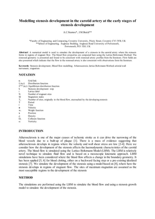 Modelling stenosis development in the carotid artery at the early stages of
stenosis development
A.C.Stamou*, J.M.Buick**
*Faculty of Engineering and Computing, Coventry University, Priory Street, Coventry CV1 5FB, UK
**School of Engineering, Anglesea Building, Anglesea Road University of Portsmouth,
Portsmouth, PO1 3DJ, UK
Abstract: A numerical model is used to simulate the development of a stenosis in the carotid artery where the stenosis
forms in regions of stagnant flow. The blood flow properties are computed here using the Lattice Boltzmann Method. The
stenosed geometry is presented and found to be consistent with stenosed artery profiles from the literature. Flow fields are
also presented which indicate that the flow in the stenosed artery is also consistent with observations form the literature.
Keywords: Stenosis development; Blood flow modelling; Atheroscerosis; lattice Boltzmann Method; arterial wall
movement; stagnation
NOTATION
ei Grid link
fi (x,t) Distribution function
fi
(eq)
(x,t) Equilibrium distribution function
h Stenosis development step
i Lattice label
N Number of stagnant sites
SI Stagnation index
Ts Number of sites, originally in the blood flow, encroached by the developing stenosis
T Period
t Time
u Velocity
wi Weight function
x Position
 Density
i Collision function
ω Vorticity
INTRODUCTION
Atherosclerosis is one of the major causes of ischemic stroke as it can drive the narrowing of the
blood vessels due to a built-up of plaque [1]. There is a mass of evidence suggesting that
atherosclerosis develops in regions where the velocity and wall shear stress are low [2-4]. Here we
consider how the development of the stenosis affects the haemodynamic characteristics of the carotid
artery. The blood flow is simulated using the Lattice Boltzmann Model (LBM). The LBM is relatively
novel technique to simulate fluid flow and is based on a mesoscopic kinematic approach. LBM
simulations have been considered where the blood flow affects a change in the boundary geometry. It
has been applied [5, 6] for blood clotting, either on a backward facing step or a pre-existing idealized
stenosis [7]. We simulate the development of the stenosis using a model based on [8], where here the
stenosis develops in regions of stagnant flow. The sites of maximum stagnation are assumed as the
most susceptible regions to the development of the stenosis
METHOD
The simulations are performed using the LBM to simulate the blood flow and using a stenosis growth
model to simulate the development of the stenosis.
 