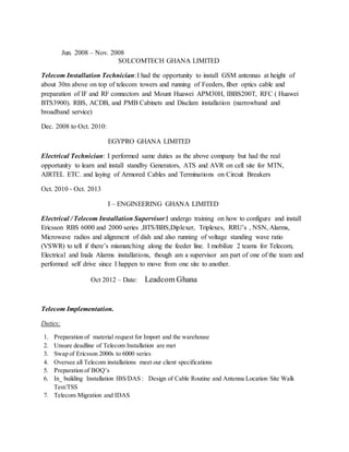 Jun. 2008 – Nov. 2008
SOLCOMTECH GHANA LIMITED
Telecom Installation Technician:I had the opportunity to install GSM antennas at height of
about 30m above on top of telecom towers and running of Feeders, fiber optics cable and
preparation of IF and RF connectors and Mount Huawei APM30H, IBBS200T, RFC ( Huawei
BTS3900). RBS, ACDB, and PMB Cabinets and Disclam installation (narrowband and
broadband service)
Dec. 2008 to Oct. 2010:
EGYPRO GHANA LIMITED
Electrical Technician: I performed same duties as the above company but had the real
opportunity to learn and install standby Generators, ATS and AVR on cell site for MTN,
AIRTEL ETC. and laying of Armored Cables and Terminations on Circuit Breakers
Oct. 2010 - Oct. 2013
I – ENGINEERING GHANA LIMITED
Electrical / Telecom Installation Supervisor:I undergo training on how to configure and install
Ericsson RBS 6000 and 2000 series ,BTS/BBS,Diplexer, Triplexes, RRU’s , NSN, Alarms,
Microwave radios and alignment of dish and also running of voltage standing wave ratio
(VSWR) to tell if there’s mismatching along the feeder line. I mobilize 2 teams for Telecom,
Electrical and Inala Alarms installations, though am a supervisor am part of one of the team and
performed self drive since I happen to move from one site to another.
Oct 2012 – Date: Leadcom Ghana
Telecom Implementation.
Duties:
1. Preparation of material request for Import and the warehouse
2. Unsure deadline of Telecom Installation are met
3. Swap of Ericsson 2000s to 6000 series
4. Oversee all Telecom installations meet our client specifications
5. Preparation of BOQ’s
6. In_ building Installation IBS/DAS : Design of Cable Routine and Antenna Location Site Walk
Test/TSS
7. Telecom Migration and IDAS
 