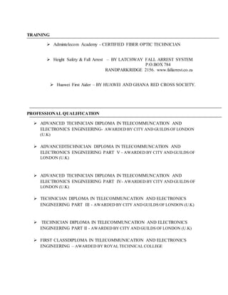 TRAINING
 Admintelecom Academy - CERTIFIED FIBER OPTIC TECHNICIAN
 Height Safety & Fall Arrest – BY LATCHWAY FALL ARREST SYSTEM
P.O.BOX 784
RANDPARKRIDGE 2156. www.fallarrest.co.za
 Huawei First Aider – BY HUAWEI AND GHANA RED CROSS SOCIETY.
PROFESSIONAL QUALIFICATION
 ADVANCED TECHNICIAN DIPLOMA IN TELECOMMUNCATION AND
ELECTRONICS ENGINEERING- AWARDED BY CITY AND GUILDS OF LONDON
(U.K)
 ADVANCEDTECHNICIAN DIPLOMA IN TELECOMMUNCATION AND
ELECTRONICS ENGINEERING PART V - AWARDED BY CITY AND GUILDS OF
LONDON (U.K)
 ADVANCED TECHNICIAN DIPLOMA IN TELECOMMUNCATION AND
ELECTRONICS ENGINEERING PART IV- AWARDED BY CITY AND GUILDS OF
LONDON (U.K)
 TECHNICIAN DIPLOMA IN TELECOMMUNCATION AND ELECTRONICS
ENGINEERING PART III - AWARDED BY CITY AND GUILDS OF LONDON (U.K)
 TECHNICIAN DIPLOMA IN TELECOMMUNCATION AND ELECTRONICS
ENGINEERING PART II - AWARDED BY CITY AND GUILDS OF LONDON (U.K)
 FIRST CLASSDIPLOMA IN TELECOMMUNICATION AND ELECTRONICS
ENGINEERING – AWARDED BY ROYAL TECHNICAL COLLEGE
 