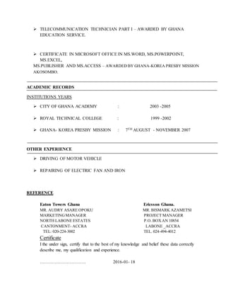  TELECOMMUNICATION TECHNICIAN PART I – AWARDED BY GHANA
EDUCATION SERVICE.
 CERTIFICATE IN MICROSOFT OFFICE IN MS.WORD, MS.POWERPOINT,
MS.EXCEL,
MS.PUBLISHER AND MS.ACCESS – AWARDED BY GHANA-KOREA PRESBY MISSION
AKOSOMBO.
ACADEMIC RECORDS
INSTITUTIONS YEARS
 CITY OF GHANA ACADEMY : 2003 -2005
 ROYAL TECHNICAL COLLEGE : 1999 -2002
 GHANA- KOREA PRESBY MISSION : 7TH AUGUST - NOVEMBER 2007
OTHER EXPERIENCE
 DRIVING OF MOTOR VEHICLE
 REPAIRING OF ELECTRIC FAN AND IRON
REFERENCE
Eaton Towers Ghana Ericsson Ghana.
MR. AUDRY ASARE OPOKU MR. BISMARK AZAMETSI
MARKETINGMANAGER PROJECT MANAGER
NORTH LABONE ESTATES P.O. BOXAN 10854
CANTONMENT- ACCRA LABONE _ACCRA
TEL: 020-224-3002 TEL. 024-494-4012
Certificate
I the under sign, certify that to the best of my knowledge and belief these data correctly
describe me, my qualification and experience.
…………………………. 2016-01- 18
 