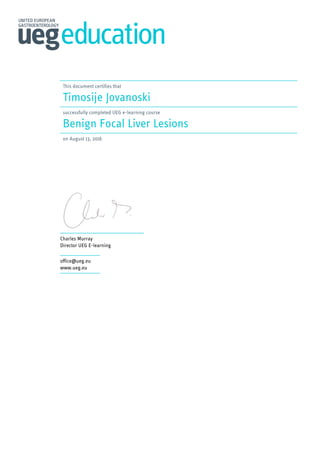This document certifies that
Timosije Jovanoski
successfully completed UEG e-learning course
Benign Focal Liver Lesions
on August 13, 2016
Charles Murray
Director UEG E-learning
office@ueg.eu
www.ueg.eu
Powered by TCPDF (www.tcpdf.org)
 