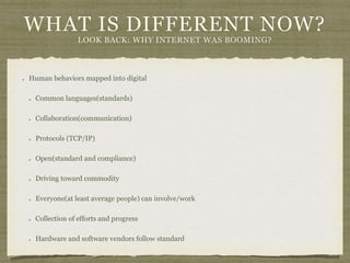 WHAT IS DIFFERENT NOW?
LOOK BACK: WHY INTERNET WAS BOOMING?
Human behaviors mapped into digital
Common languages(standards)
Collaboration(communication)
Protocols (TCP/IP)
Open(standard and compliance)
Driving toward commodity
Everyone(at least average people) can involve/work
Collection of efforts and progress
Hardware and software vendors follow standard
 
