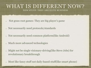 WHAT IS DIFFERENT NOW?
NEW STUFF: THEY ARE ELITE BUSINESS
Not grass root games: They are big player’s game
Not necessarily need protocols/standards
Not necessarily need common platform(like Android)
Much more advanced technologies
Might not be single visionary-driving(like Steve Jobs) for
revolutionary breakthrough
Most like fancy stuff not daily-based-stuff(like smart phone)
 