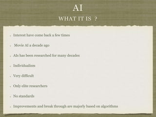 AI
WHAT IT IS ?
Interest have come back a few times
Movie AI a decade ago
AIs has been researched for many decades
Individualism
Very difficult
Only elite researchers
No standards
Improvements and break through are majorly based on algorithms
 