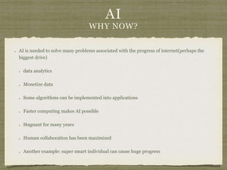 AI
WHY NOW?
AI is needed to solve many problems associated with the progress of internet(perhaps the
biggest drive)
data analytics
Monetize data
Some algorithms can be implemented into applications
Faster computing makes AI possible
Stagnant for many years
Human collaboration has been maximized
Another example: super smart individual can cause huge progress
 