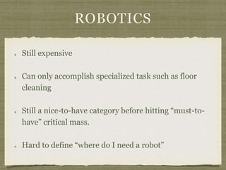 ROBOTICS
Still expensive
Can only accomplish specialized task such as floor
cleaning
Still a nice-to-have category before hitting “must-to-
have” critical mass.
Hard to define “where do I need a robot”
 