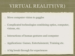 VIRTUAL REALITY(VR)
Move computer vision to gaggles
Complicated technologies combining optics, computer,
visions, etc.
Interactions of human gestures and computer
Applications: Games, Entertainment, Training etc.
A big break through for experiences
 