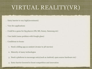 VIRTUAL REALITY(VR)
Entry barrier is very high(investment)
Very few applications
Could be a game for big players (FB, MS, Sonny, Samsung etc)
User habit (same problem with Google glass)
Conditions to boom:
1. Need a killing app as catalyst (Avatar in 3D movies)
2. Maturity of many technologies
3. Need a platform to encourage entry(such as Android, open source hardware etc)
4. Entry barrier lowered to boost competition and innovation
 