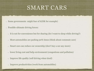 SMART CARS
Some governments might fear of it(HK for example)
Possible ultimate driving forces:
It is not for convenience but for sharing (do I want to sleep while driving?)
Most automobiles are parking 90% times (think about commute cars)
Smart cars can reduce car ownership (don’t buy a car any more)
lower living cost and help environment (congestions and pollution)
Improve life quality (self driving when tired)
Improve productivities (work from automobiles)
 