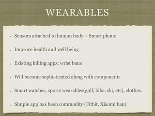 WEARABLES
Sensors attached to human body + Smart phone
Improve health and well being
Existing killing apps: wrist bans
Will become sophisticated along with components
Smart watches, sports wearables(golf, bike, ski, etc), clothes.
Simple app has been commodity (Fitbit, Xiaomi ban)
 