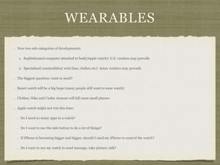 WEARABLES
Now two sub-categories of developments:
1. Sophisticated computer attached to body(Apple watch): U.S. vendors may prevails
2. Specialized commodities( wrist ban, clothes etc): Asian vendors may prevails
The biggest question: want or need?
Smart watch will be a big hope (many people still want to wear watch)
Clothes: Nike and Under Armour will kill most small players
Apple watch might not win this time:
Do I need so many apps in a watch?
Do I want to use the side button to do a lot of things?
If iPhone is becoming bigger and bigger, should I used my iPhone to control the watch?
Do I want to use my watch to send message, take picture, talk?
 