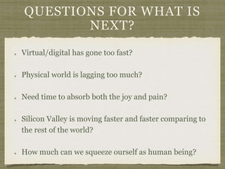 QUESTIONS FOR WHAT IS
NEXT?
Virtual/digital has gone too fast?
Physical world is lagging too much?
Need time to absorb both the joy and pain?
Silicon Valley is moving faster and faster comparing to
the rest of the world?
How much can we squeeze ourself as human being?
 