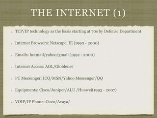 THE INTERNET (1)
TCP/IP technology as the basis starting at 70s by Defense Department
Internet Browsers: Netscape, IE (1990 - 2000)
Emails: hotmail/yahoo/gmail (1992 - 2000)
Internet Access: AOL/Globlenet
PC Messenger: ICQ/MSN/Yahoo Messenger/QQ
Equipments: Cisco/Juniper/ALU /Huawei(1993 - 2007)
VOIP/IP Phone: Cisco/Avaya/
 