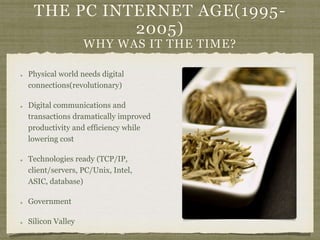 THE PC INTERNET AGE(1995-
2005)
WHY WAS IT THE TIME?
Physical world needs digital
connections(revolutionary)
Digital communications and
transactions dramatically improved
productivity and efficiency while
lowering cost
Technologies ready (TCP/IP,
client/servers, PC/Unix, Intel,
ASIC, database)
Government
Silicon Valley
 