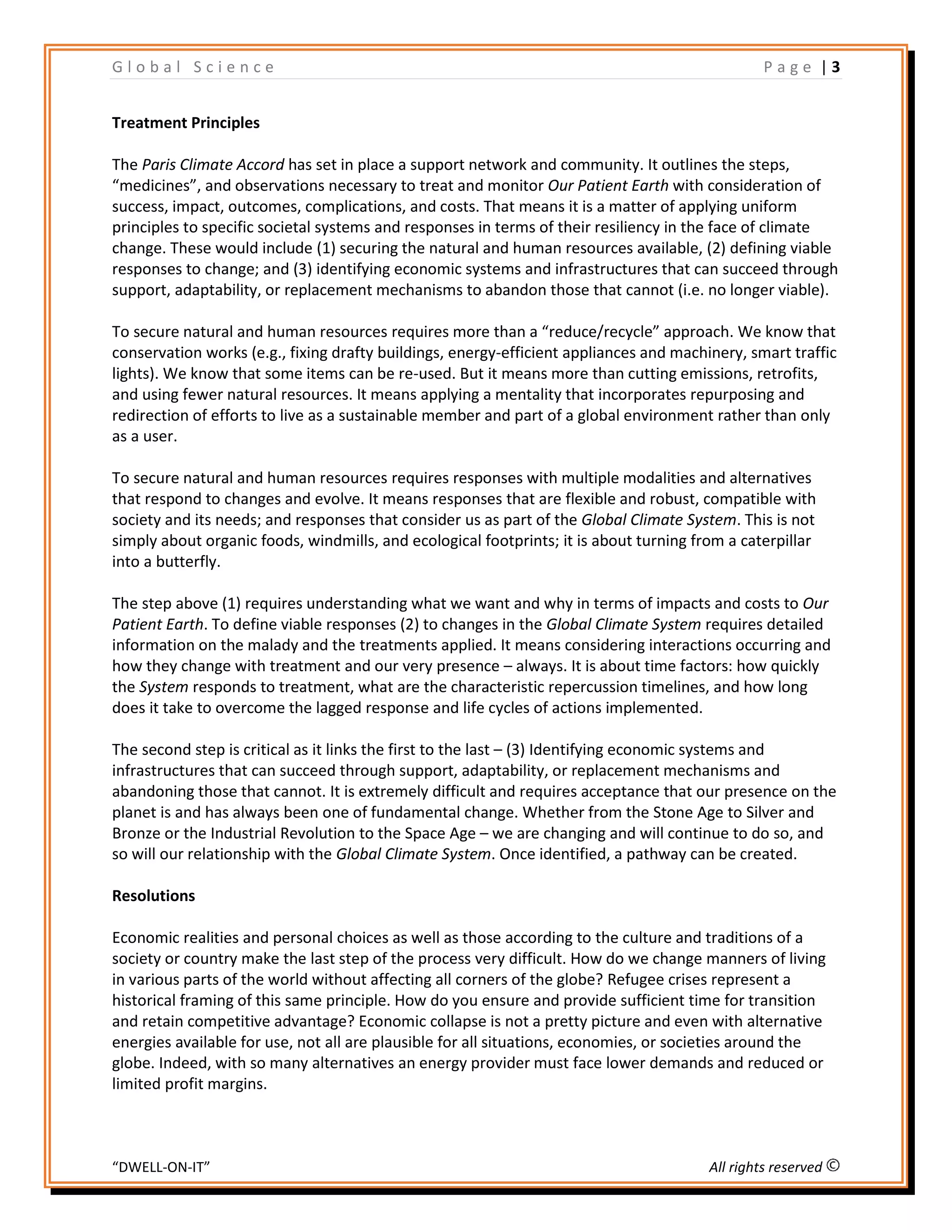 G l o b a l S c i e n c e P a g e | 3
“DWELL-ON-IT” All rights reserved
Treatment Principles
The Paris Climate Accord has set in place a support network and community. It outlines the steps,
“medicines”, and observations necessary to treat and monitor Our Patient Earth with consideration of
success, impact, outcomes, complications, and costs. That means it is a matter of applying uniform
principles to specific societal systems and responses in terms of their resiliency in the face of climate
change. These would include (1) securing the natural and human resources available, (2) defining viable
responses to change; and (3) identifying economic systems and infrastructures that can succeed through
support, adaptability, or replacement mechanisms to abandon those that cannot (i.e. no longer viable).
To secure natural and human resources requires more than a “reduce/recycle” approach. We know that
conservation works (e.g., fixing drafty buildings, energy-efficient appliances and machinery, smart traffic
lights). We know that some items can be re-used. But it means more than cutting emissions, retrofits,
and using fewer natural resources. It means applying a mentality that incorporates repurposing and
redirection of efforts to live as a sustainable member and part of a global environment rather than only
as a user.
To secure natural and human resources requires responses with multiple modalities and alternatives
that respond to changes and evolve. It means responses that are flexible and robust, compatible with
society and its needs; and responses that consider us as part of the Global Climate System. This is not
simply about organic foods, windmills, and ecological footprints; it is about turning from a caterpillar
into a butterfly.
The step above (1) requires understanding what we want and why in terms of impacts and costs to Our
Patient Earth. To define viable responses (2) to changes in the Global Climate System requires detailed
information on the malady and the treatments applied. It means considering interactions occurring and
how they change with treatment and our very presence – always. It is about time factors: how quickly
the System responds to treatment, what are the characteristic repercussion timelines, and how long
does it take to overcome the lagged response and life cycles of actions implemented.
The second step is critical as it links the first to the last – (3) Identifying economic systems and
infrastructures that can succeed through support, adaptability, or replacement mechanisms and
abandoning those that cannot. It is extremely difficult and requires acceptance that our presence on the
planet is and has always been one of fundamental change. Whether from the Stone Age to Silver and
Bronze or the Industrial Revolution to the Space Age – we are changing and will continue to do so, and
so will our relationship with the Global Climate System. Once identified, a pathway can be created.
Resolutions
Economic realities and personal choices as well as those according to the culture and traditions of a
society or country make the last step of the process very difficult. How do we change manners of living
in various parts of the world without affecting all corners of the globe? Refugee crises represent a
historical framing of this same principle. How do you ensure and provide sufficient time for transition
and retain competitive advantage? Economic collapse is not a pretty picture and even with alternative
energies available for use, not all are plausible for all situations, economies, or societies around the
globe. Indeed, with so many alternatives an energy provider must face lower demands and reduced or
limited profit margins.
 