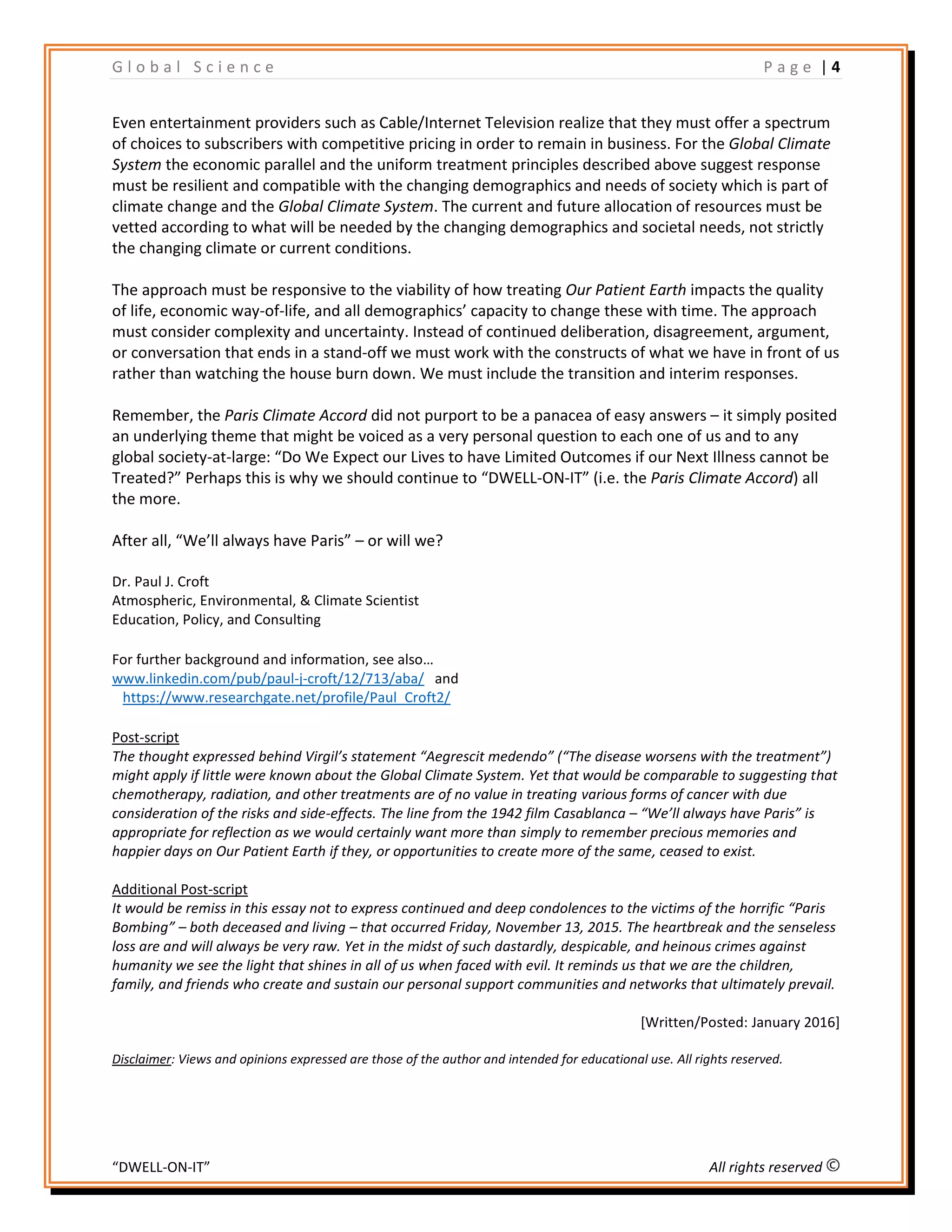 G l o b a l S c i e n c e P a g e | 4
“DWELL-ON-IT” All rights reserved
Even entertainment providers such as Cable/Internet Television realize that they must offer a spectrum
of choices to subscribers with competitive pricing in order to remain in business. For the Global Climate
System the economic parallel and the uniform treatment principles described above suggest response
must be resilient and compatible with the changing demographics and needs of society which is part of
climate change and the Global Climate System. The current and future allocation of resources must be
vetted according to what will be needed by the changing demographics and societal needs, not strictly
the changing climate or current conditions.
The approach must be responsive to the viability of how treating Our Patient Earth impacts the quality
of life, economic way-of-life, and all demographics’ capacity to change these with time. The approach
must consider complexity and uncertainty. Instead of continued deliberation, disagreement, argument,
or conversation that ends in a stand-off we must work with the constructs of what we have in front of us
rather than watching the house burn down. We must include the transition and interim responses.
Remember, the Paris Climate Accord did not purport to be a panacea of easy answers – it simply posited
an underlying theme that might be voiced as a very personal question to each one of us and to any
global society-at-large: “Do We Expect our Lives to have Limited Outcomes if our Next Illness cannot be
Treated?” Perhaps this is why we should continue to “DWELL-ON-IT” (i.e. the Paris Climate Accord) all
the more.
After all, “We’ll always have Paris” – or will we?
Dr. Paul J. Croft
Atmospheric, Environmental, & Climate Scientist
Education, Policy, and Consulting
For further background and information, see also…
www.linkedin.com/pub/paul-j-croft/12/713/aba/ and
https://www.researchgate.net/profile/Paul_Croft2/
Post-script
The thought expressed behind Virgil’s statement “Aegrescit medendo” (“The disease worsens with the treatment”)
might apply if little were known about the Global Climate System. Yet that would be comparable to suggesting that
chemotherapy, radiation, and other treatments are of no value in treating various forms of cancer with due
consideration of the risks and side-effects. The line from the 1942 film Casablanca – “We’ll always have Paris” is
appropriate for reflection as we would certainly want more than simply to remember precious memories and
happier days on Our Patient Earth if they, or opportunities to create more of the same, ceased to exist.
Additional Post-script
It would be remiss in this essay not to express continued and deep condolences to the victims of the horrific “Paris
Bombing” – both deceased and living – that occurred Friday, November 13, 2015. The heartbreak and the senseless
loss are and will always be very raw. Yet in the midst of such dastardly, despicable, and heinous crimes against
humanity we see the light that shines in all of us when faced with evil. It reminds us that we are the children,
family, and friends who create and sustain our personal support communities and networks that ultimately prevail.
[Written/Posted: January 2016]
Disclaimer: Views and opinions expressed are those of the author and intended for educational use. All rights reserved.
 