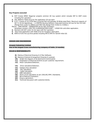 Key Projects executed
1. EOT Cranes NMDC Nagarnar projects common DC bus system which includes 90T & 300T crane
including PLC operation.
2. HAL 90KW & 75KW drive for Fan application 20 nos each.
3. E.O.T. Cranes of 33.5 MTR New Universal Rail mill package 30 Bhilai steel Plant. Maximum capacity of
50 T X 33.5m SpanAnrak – 1.4 MMTPA Alumina Refinery, Executed Common AC bus for the 415 Volt
(Range from 2.2kw to 280kw) and 690 Volt (Range from 315kw to 1150kw )
Marine - 2MW MOTOR – GENERATOR set for KEC (Kirloskar)
Sarbottam Cement 1200 TPD CLINKERISATION PLANT – 145kW Kiln and other application.
4. Siemens VAI 65T crane 33 mtr span with PLC operation.
5. Skip hoist application with 460A drive for Durgapur steel plant.
6. 690V & 415V line up drive panels including AFE & NFE for Danieli india Ltd.
DESIGN AND ENGINEERING
Anupam Industries Limited.
One of the largest Crane manufacturing company of India. (4 months)
ROLES & RESPONSIBILITY:
8) Making of Electrical Drawing In E Plan Software.
9) Making of General Arrangement Drawing In autocad.
10) Single line diagram of all electrical & control panel.
11) Preparation of Electrical Scheme as per customer requirement.
12) Motor Calculation/Selection,
13) Drive calculation/Selection.
14) Voltage drop calculation
15) DSL calculation,
16) Cable Calculation
17) DBR Calculation,
18) Short circuit calculation as per (ISO,IEC,FEM ) Standards.
19) Bill of Material Finalization.
20) Enquiry generation.
21) Technical discussion with customer/clients.
 