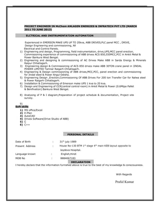 PROJECT ENGINEER IN McChem ANLAGEN ENERGIES & INFRATECH PVT LTD (MARCH
2011 TO JUNE 2013)
ELCTRICAL AND INSTRUMENTATION AUTOMATION
Experienced in EMERSON MAKE UPS UP TO 20kva, ABB DRIVES,PLC panel MCC , DRIVE,
Design Engineering and commissioning, All
Electrical and Control Panels.
1) Engineering and design, Programming, field instrumentation, drive,UPS,MCC panel erection,
Commissioning experience of commissioning of ABB drives ACS 850,550MCC,PCC in Ankit Metal &
Power Bankura West Bengal.
2) Engineering and designing & commissioning of AC Drives Make ABB in Sarda Energy & Minerals
Raipur Chhatisgarh.
3) Engineering design & Commissioning of ACS 850 drives make ABB 30TON crane panel in JINDAL
POWER LIMITED Tamnar Raigarh Chhatisgarh.
4) Engineering & Design commissioning of ABB drives,MCC,PCC, panel erection and commissioning
for Jindal steel & Power Angul Odisha.
5) Engineering Design ,Erection,Commissioning Of ABB Drives For 200 ton Transfer Car for Nalwa steel
& Power Raigarh Chhatisgarh.
6) Installation & Commissioning of Emerson make UPS 1 kva to 20 kva.
7) Design and Engineering of CCR(central control room) in Ankit Metal & Power (0.6Mtpa Pallet
& Benifivation) Bankura West Bengal.
8) Analysing of P & I diagram,Preparation of project schedule & documentation, Project site
survey.
9)
Soft skills
1) MS office/Excel
2) E-Plan
3) AutoCAD
4) Drives Software(Drive Studio of ABB)
5) C
6) C++
PERSONAL DETAILS
Date of Birth : 31th
july 1989
Present Address : House No-130 BTM 1st
stage 4th
main KEB layout opposite to
Jaydeva Hospital.
Language known : English,Hindi
MOB No : 8884067183
DECLARATION
I hereby declare that the information furnished above is true to the best of my knowledge & consciousness.
With Regards
Praful Kumar
 