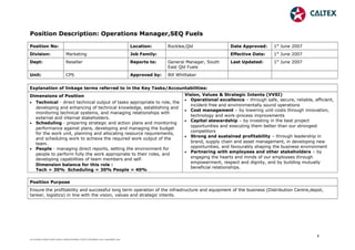 Position Description: Operations Manager,SEQ Fuels
Position No:       Location: Rocklea,Qld Date Approved: 1st
June 2007
Division: Marketing Job Family:       Effective Date: 1st
June 2007
Dept: Reseller Reports to: General Manager, South
East Qld Fuels
Last Updated: 1st
June 2007
Unit: CPS Approved by: Bill Whittaker
Explanation of linkage terms referred to in the Key Tasks/Accountabilities:
Dimensions of Position
• Technical - direct technical output of tasks appropriate to role, the
developing and enhancing of technical knowledge, establishing and
monitoring technical systems, and managing relationships with
external and internal stakeholders.
• Scheduling - preparing strategic and action plans and monitoring
performance against plans, developing and managing the budget
for the work unit, planning and allocating resource requirements,
and scheduling work to achieve the required work output of the
team.
• People - managing direct reports, setting the environment for
people to perform fully the work appropriate to their roles, and
developing capabilities of team members and self.
Dimension balance for this role :
Tech = 30% Scheduling = 30% People = 40%
Vision, Values & Strategic Intents (VVSI)
• Operational excellence – through safe, secure, reliable, efficient,
incident free and environmentally sound operations
• Cost management – by lowering unit-costs through innovation,
technology and work-process improvements
• Capital stewardship – by investing in the best project
opportunities and executing them better than our strongest
competitors
• Strong and sustained profitability – through leadership in
brand, supply chain and asset management, in developing new
opportunities, and favourably shaping the business environment
• Partnering with employees and other stakeholders – by
engaging the hearts and minds of our employees through
empowerment, respect and dignity, and by building mutually
beneficial relationships.
Position Purpose
Ensure the profitability and successful long term operation of the infrastructure and equipment of the business (Distribution Centre,depot,
tanker, logistics) in line with the vision, values and strategic intents.
1
ec7ca56a-93a8-43d5-ab5e-cf4fa5244b6e-150717010602-lva1-app6891.doc
 