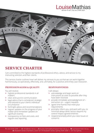 SERVICE CHARTER
PROFESSIONALISM & QUALITY RESPONSIVENESS
T: (02) 9336 5399 | E: clerk@estc.net.au | E: louise.mathias@sydneybarrister.net.au | W: sydneybarrister.net.au
A: Elizabeth Street Chambers, Level 16/179 Elizabeth Street, Sydney NSW 2000 | DX 102 Sydney
I am committed to the highest standards of professional ethics, advice, and service to my
instructing solicitors and their clients.
This service charter outlines how I will deliver my services to you so that we can work together
harmoniously, co-operatively, eﬀectively, and, ultimately, for a positive and timely case resolution.
You will receive:
> highest professional standards in all
matters
> clear and succinct communication
> legal advice that is considered, strategic
and tailored to your client’s individual
circumstance
> forthright advice and recommendations
> regular updates on the progress of your
matter (and immediate updates on
signiﬁcant events)
> transparency on fees and costs, and
regular cost reporting.
I will always:
> acknowledge and begin work on
instructions as soon as possible after they
have been received
> provide immediate acknowledgment of –
and action on – urgent requests
> agree time-frames that meet your
requirements
> promptly inform you, and work with you, to
minimise delays when factors beyond my
control impact agreed timelines
> respond promptly when you raise issues or
concerns.
 