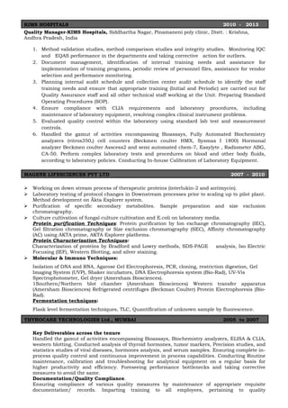 KIMS HOSPITALS 2010 - 2013
Quality Manager-KIMS Hospitals, Siddhartha Nagar, Pinamaneni poly clinic, Distt. : Krishna,
Andhra Pradesh, India
1. Method validation studies, method comparison studies and integrity studies. Monitoring IQC
and EQAS performance in the departments and taking corrective action for outliers.
2. Document management, identification of internal training needs and assistance for
implementation of training programs, periodic review of personnel files, assistance for vendor
selection and performance monitoring.
3. Planning internal audit schedule and collection center audit schedule to identify the staff
training needs and ensure that appropriate training (Initial and Periodic) are carried out for
Quality Assurance staff and all other technical staff working at the Unit. Preparing Standard
Operating Procedures (SOP).
4. Ensure compliance with CLIA requirements and laboratory procedures, including
maintenance of laboratory equipment, resolving complex clinical instrument problems.
5. Evaluated quality control within the laboratory using standard lab test and measurement
controls.
6. Handled the gamut of activities encompassing Bioassays, Fully Automated Biochemistry
analyzers (vitros350,) cell counters (Beckmen coulter HMX, Sysmax I 1800) Hormonal
analyzer Beckmen coulter Asscess2 and semi automated chem-7, Easylyte , Radiometer ABG,
CA-50. Perform complex laboratory tests and procedures on blood and other body fluids,
according to laboratory policies. Conducting In-house Calibration of Laboratory Equipment.
MAGENE LIFESCIENCES PVT LTD 2007 - 2010
 Working on down stream process of therapeutic proteins (interlukin-2 and antimycin).
 Laboratory testing of protocol changes in Downstream processes prior to scaling up to pilot plant.
Method development on Äkta Explorer system.
 Purification of specific secondary metabolites. Sample preparation and size exclusion
chromatography.
 Culture cultivation of fungal culture cultivation and E.coli on laboratory media.
Protein purification Techniques: Protein purification by Ion exchange chromatography (IEC),
Gel filtration chromatography or Size exclusion chromatography (SEC), Affinity chromatography
(AC) using AKTA prime, AKTA Explorer platforms.
Protein Characterization Techniques:
Characterization of proteins by Bradford and Lowry methods, SDS-PAGE analysis, Iso Electric
Focusing (IEF), Western Blotting, and silver staining.
 Molecular & Immuno Techniques:
Isolation of DNA and RNA, Agarose Gel Electrophoresis, PCR, cloning, restriction digestion, Gel
Imaging System (UVP), Shaker incubators, DNA Electrophoresis system (Bio-Rad), UV-Vis
Spectrophotometer, Gel dryer (Amersham Biosciences).
1Southern/Northern blot chamber (Amersham Biosciences) Western transfer apparatus
(Amersham Biosciences) Refrigerated centrifuges (Beckman Coulter) Protein Electrophoresis (Bio-
Rad).
Fermentation techniques:
Flask level fermentation techniques, TLC, Quantification of unknown sample by fluorescence.
THYROCARE TECHNOLOGIES Ltd., MUMBAI 2005 to 2007
Key Deliverables across the tenure
Handled the gamut of activities encompassing Bioassays, Biochemistry analyzers, ELISA & CLIA,
western blotting. Conducted analysis of thyroid hormones, tumor markers, Precision studies, and
statistics studies of viral diseases, hormones analysis, and serum samples. Ensuring complete in-
process quality control and continuous improvement in process capabilities. Conducting Routine
maintenance, calibration and troubleshooting for analytical equipment on a regular basis for
higher productivity and efficiency. Foreseeing performance bottlenecks and taking corrective
measures to avoid the same.
Documentation/Quality Compliance.
Ensuring compliance of various quality measures by maintenance of appropriate requisite
documentation/ records. Imparting training to all employees, pertaining to quality
 