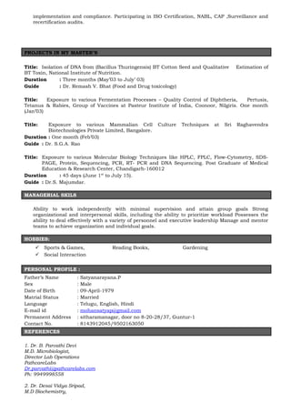 implementation and compliance. Participating in ISO Certification, NABL, CAP ,Surveillance and
recertification audits.
PROJECTS IN MY MASTER’S
Title: Isolation of DNA from (Bacillus Thuringensis) BT Cotton Seed and Qualitative Estimation of
BT Toxin, National Institute of Nutrition.
Duration : Three months (May’03 to July’ 03)
Guide : Dr. Remash V. Bhat (Food and Drug toxicology)
Title: Exposure to various Fermentation Processes – Quality Control of Diphtheria, Pertusis,
Tetanus & Rabies, Group of Vaccines at Pasteur Institute of India, Coonoor, Nilgiris. One month
(Jan’03)
Title: Exposure to various Mammalian Cell Culture Techniques at Sri Raghavendra
Biotechnologies Private Limited, Bangalore.
Duration : One month (Feb’03)
Guide : Dr. S.G.A. Rao
Title: Exposure to various Molecular Biology Techniques like HPLC, FPLC, Flow-Cytometry, SDS-
PAGE, Protein, Sequencing, PCR, RT- PCR and DNA Sequencing. Post Graduate of Medical
Education & Research Center, Chandigarh-160012
Duration : 45 days (June 1st
to July 15).
Guide : Dr.S. Majumdar.
:
MANAGERIAL SKILS
Ability to work independently with minimal supervision and attain group goals Strong
organizational and interpersonal skills, including the ability to prioritize workload Possesses the
ability to deal effectively with a variety of personnel and executive leadership Manage and mentor
teams to achieve organization and individual goals.
HOBBIES:
 Sports & Games, Reading Books, Gardening
 Social Interaction
PERSONAL PROFILE :
Father’s Name : Satyanarayana.P
Sex : Male
Date of Birth : 09-April-1979
Matrial Status : Married
Language : Telugu, English, Hindi
E-mail id : mohansatyap@gmail.com
Permanent Address : sitharamanagar, door no 8-20-28/37, Guntur-1
Contact No. : 8143912045/9502163050
REFERENCES
1. Dr. B. Parvathi Devi
M.D. Microbiologist,
Director Lab Operations
PathcareLabs
Dr.parvathi@pathcarelabs.com
Ph: 9949998558
2. Dr. Desai Vidya Sripad,
M.D Biochemistry,
 