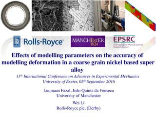 Effects of modelling parameters on the accuracy of
modelling deformation in a coarse grain nickel based super
alloy
11th International Conference on Advances in Experimental Mechanics
University of Exeter, 05th September 2016
Luqmaan Fazal, João Quinta da Fonseca
University of Manchester
Wei Li
Rolls-Royce plc. (Derby)
 