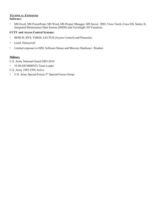 TECHNICAL EXPERTISE
Software:
 MS Excel, MS PowerPoint, MS Word, MS Project Manager, MS Server 2003, Visio Torch, Cisco OS, Sentry II,
Integrated Maintenance Data System (IMDS) and TerraSight 3D Visualizer.
CCTV and Access Control Systems:
 BOSCH; BVS, VIDOS, LECTUS (Access Control) and Panasonic.
 Lenel, Honeywell
 Limited exposure to HID, Software House and Mercury Hardware / Readers
Military
U.S. Army National Guard 2003-2010
 35-M (HUMMINT) Team Leader
U.S. Army 1985-1994 Active
 U.S. Army Special Forces 5th
Special Forces Group
 