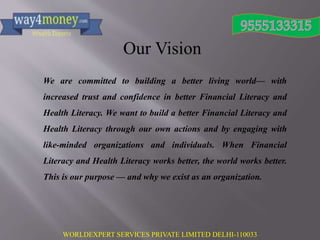WORLDEXPERT SERVICES PRIVATE LIMITED DELHI-110033
Our Vision
We are committed to building a better living world— with
increased trust and confidence in better Financial Literacy and
Health Literacy. We want to build a better Financial Literacy and
Health Literacy through our own actions and by engaging with
like-minded organizations and individuals. When Financial
Literacy and Health Literacy works better, the world works better.
This is our purpose — and why we exist as an organization.
 