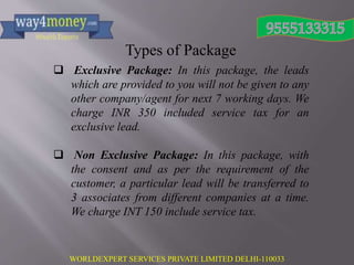 WORLDEXPERT SERVICES PRIVATE LIMITED DELHI-110033
Types of Package
 Exclusive Package: In this package, the leads
which are provided to you will not be given to any
other company/agent for next 7 working days. We
charge INR 350 included service tax for an
exclusive lead.
 Non Exclusive Package: In this package, with
the consent and as per the requirement of the
customer, a particular lead will be transferred to
3 associates from different companies at a time.
We charge INT 150 include service tax.
 
