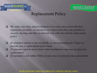 WORLDEXPERT SERVICES PRIVATE LIMITED DELHI-110033
Replacement Policy
 We value your time and investment so we want you to have the best
experience possible, as you know we want to become your partner in
success, having said that we provide you with one of kind replacement
policy
 If customers phone is not reachable, or not responding for 5 days we
provide you a replacement of free lead
 If customer said he never knew what way4money.com was we give you
replacement
 If customer is not within 50km of your area we provide you replacement
 