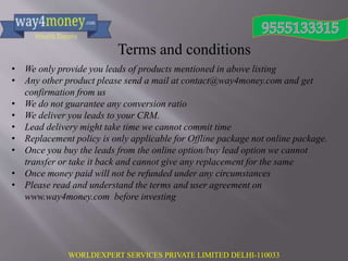 WORLDEXPERT SERVICES PRIVATE LIMITED DELHI-110033
Terms and conditions
• We only provide you leads of products mentioned in above listing
• Any other product please send a mail at contact@way4money.com and get
confirmation from us
• We do not guarantee any conversion ratio
• We deliver you leads to your CRM.
• Lead delivery might take time we cannot commit time
• Replacement policy is only applicable for Offline package not online package.
• Once you buy the leads from the online option/buy lead option we cannot
transfer or take it back and cannot give any replacement for the same
• Once money paid will not be refunded under any circumstances
• Please read and understand the terms and user agreement on
www.way4money.com before investing
 