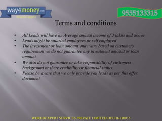 WORLDEXPERT SERVICES PRIVATE LIMITED DELHI-110033
Terms and conditions
• All Leads will have an Average annual income of 3 lakhs and above
• Leads might be salaried employees or self employed
• The investment or loan amount may vary based on customers
requirement we do not guarantee any investment amount or loan
amount
• We also do not guarantee or take responsibility of customers
background or there credibility or financial status.
• Please be aware that we only provide you leads as per this offer
document.
 