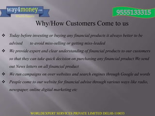 WORLDEXPERT SERVICES PRIVATE LIMITED DELHI-110033
Why/How Customers Come to us
 Today before investing or buying any financial products it always better to be
advised to avoid miss-selling or getting miss-leaded
 We provide expert and clear understanding of financial products to our customers
so that they can take quick decision on purchasing any financial product We send
out News letters on all financial product
 We run campaigns on over websites and search engines through Google ad words
 People come to our website for financial advise through various ways like radio,
newspaper, online digital marketing etc
 
