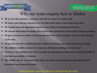 WORLDEXPERT SERVICES PRIVATE LIMITED DELHI-110033
Why our leads/enquiry best in Market
 We do not call customers, customers will call us or give us a missed call,
 We advice and educate customers in a way that makes them ready to buy the product
 We Explain them the importance and the need of that certain financial product ,
 We educate them about the things they need to know and need to check before buying a product,
 We give customers an option to directly approach the service provider who are in there locality
or pin code
 We provide you with a dashboard which helps you manage your leads and also your profile
 Our platform enables customers to reach you directly by clicking on connect now
 Customers can anytime come back to us after purchasing the product from a service provider if
they have any doubts or concerns.
 Our Mobile App for consumers helps them chat with a financial advisor and consult before
investing in any financial product.
 