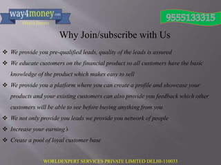 WORLDEXPERT SERVICES PRIVATE LIMITED DELHI-110033
Why Join/subscribe with Us
 We provide you pre-qualified leads, quality of the leads is assured
 We educate customers on the financial product so all customers have the basic
knowledge of the product which makes easy to sell
 We provide you a platform where you can create a profile and showcase your
products and your existing customers can also provide you feedback which other
customers will be able to see before buying anything from you
 We not only provide you leads we provide you network of people
 Increase your earning’s
 Create a pool of loyal customer base
 