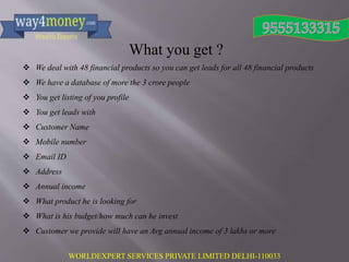 WORLDEXPERT SERVICES PRIVATE LIMITED DELHI-110033
What you get ?
 We deal with 48 financial products so you can get leads for all 48 financial products
 We have a database of more the 3 crore people
 You get listing of you profile
 You get leads with
 Customer Name
 Mobile number
 Email ID
 Address
 Annual income
 What product he is looking for
 What is his budget/how much can he invest
 Customer we provide will have an Avg annual income of 3 lakhs or more
 