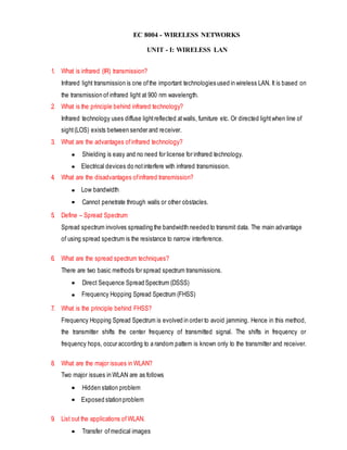 EC 8004 - WIRELESS NETWORKS
UNIT - I: WIRELESS LAN
1. What is infrared (IR) transmission?
Infrared light transmission is one ofthe important technologies used in wireless LAN. It is based on
the transmission of infrared light at 900 nm wavelength.
2. What is the principle behind infrared technology?
Infrared technology uses diffuse lightreflected atwalls, furniture etc. Or directed lightwhen line of
sight(LOS) exists between sender and receiver.
3. What are the advantages ofinfrared technology?
Shielding is easy and no need for license for infrared technology.
Electrical devices do notinterfere with infrared transmission.
4. What are the disadvantages ofinfrared transmission?
Low bandwidth
Cannot penetrate through walls or other obstacles.
5. Define – Spread Spectrum
Spread spectrum involves spreading the bandwidth needed to transmit data. The main advantage
of using spread spectrum is the resistance to narrow interference.
6. What are the spread spectrum techniques?
There are two basic methods for spread spectrum transmissions.
Direct Sequence Spread Spectrum (DSSS)
Frequency Hopping Spread Spectrum (FHSS)
7. What is the principle behind FHSS?
Frequency Hopping Spread Spectrum is evolved in order to avoid jamming. Hence in this method,
the transmitter shifts the center frequency of transmitted signal. The shifts in frequency or
frequency hops, occur according to a random pattern is known only to the transmitter and receiver.
8. What are the major issues in WLAN?
Two major issues in WLAN are as follows
Hidden station problem
Exposed stationproblem
9. List out the applications of WLAN.
Transfer ofmedical images
 