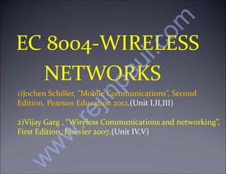 EC 8004-WIRELESS
NETWORKS
1)Jochen Schiller, ”Mobile Communications”, Second
Edition, Pearson Education 2012.(Unit I,II,III)
2)Vijay Garg , “Wireless Communications and networking”,
First Edition, Elsevier 2007.(Unit IV,V)
w
w
w
.
r
e
j
i
n
p
a
u
l
.
c
o
m
 