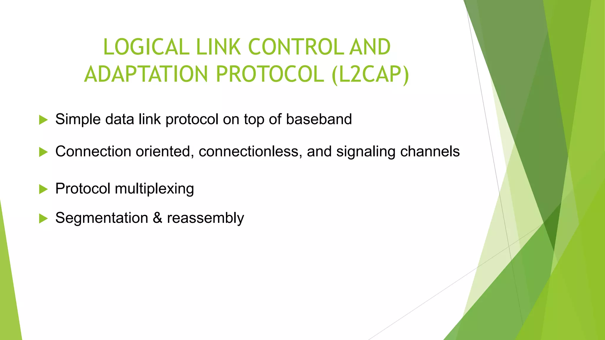 LOGICAL LINK CONTROL AND
ADAPTATION PROTOCOL (L2CAP)
 Simple data link protocol on top of baseband
 Connection oriented, connectionless, and signaling channels
 Protocol multiplexing
 Segmentation & reassembly
 